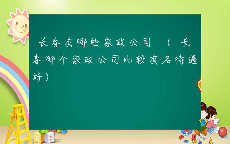 长春有哪些家政公司 (长春哪个家政公司比较有名待遇好)